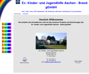 kinderundjugendhilfebrand.de: Ev. Kinder- u. Jugendhilfe Brand
Kinder- und Jugendhilfe in Aachen, Ev. Kinderheim Brand e.V.; 
stationäre, teilstationäre und ambulante Hilfen zur Erziehung; Heilpädagogische Tagesgruppen HTG, 
Familiäre Bereitschaftsbetreuung FBB, Kleine Schritte, Flexible Ambulante Betreuung FAB, Mädchenwohngruppe Eilendorf,
Aussenwohngruppe AWG