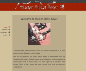 hunterstreetsilver.com: Hunter Street Silver home and contact - Jewellery and Home Decor Items handcrafted from old silverplate
A fun line of jewellery and home décor items handcrafted from old silverplate silverware by Jennifer Hunter, of Hunter Street Silver, in Halifax, Nova Scotia, Canada.