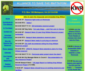 savethemattaponi.net: Official Website of the King William Reservoir Project Opponents
Official Web Site of the King William Reservoir Project Opposition.  This project is wrong for so many reasons; both environmental and economical.  Needs are not justified and alternatives have not been appropriately evaluated and considered.  Only Political Will and Taxpayer's Monies keep this project going.