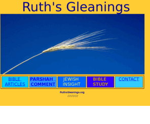 ruthsgleanings.org: Ruth's Gleanings - Bible Commentary
Bible insight revealed in scripture and the Jewish people. Weekly Parshah with comment and Bible articles.