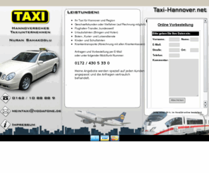 taxi-hannover.net: Hannoversches Taxiunternehmen Nuran Sahakoglu :: Ihr Taxi für den Großraum Hannover!
Ihr Taxi für Hannover und Region. Taxiunternehmen Nuran Sahakoglu.  Zu unserem Service gehören Krankentransporte,Geschaeftskunden oder Vielfahrten,Taxifahrten,Kurierfahrten,Kinder- und Schulfahrten,Ausflugsfahrten und vieles mehr. Ruffen Sie einfach an oder senden Sie eine E-Mail.