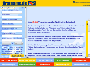 vornamendatenbank.info: Firstname.de - Die Vornamen-Datenbank aus dem Hause Dumrath & Fassnacht
Die kostenlose Datenbank mit mehr als 87.000 Vornamen aus aller Welt. Sie können mit verschiedenen Suchoptionen Namen auswählen, Namensbedeutungen lesen, einen Namenstagskalender benutzen, ein Namensroulette mit Gewinnspiel spielen, über VIP-Namen staunen und vieles mehr über Vornamen erfahren.