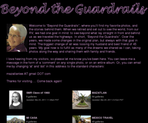 leejacobs.org: Beyond The Guardrail's Photos | SmugMug
Welcome to "Beyond the Guardrails", where you’ll find my favorite photos, and the stories behind them.  When we retired and set out to see the world, from our RV, we had one goal in mind: to see beyond what lay straight in front and behind us as we traveled the highways. In short, “Beyond the Guardrails”.  Over the years, we made some changes in the original plan, but always with that goal in mind. The biggest change of all was loosing my husband and best friend of 45 years. My goal now is to fulfill as many of the dreams we shared as I can, taking photos along the way and sharing them with family and friends.
I love hearing from my visitors, so please let me know you've been here. You can leave me a message in the form of a 'comment' on any single photo, or on an entire album. Or, you can email me by changing 'at' and 'dot' in this address to the standard characters:
mazatlanlee AT gmail DOT com
Thanks for visiting…. Come back again!