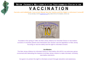 choiceinvaccination.com: NJ Alliance for Informed Choice in Vaccination
Find childhood immunizations information and vaccinations required for entrance into school from this NJ association for vaccine education. Get info on autism and vaccines, vaccine side effects and vaccine exemptions for current NJ mandated vaccinations of the vaccine schedules for school immunization.