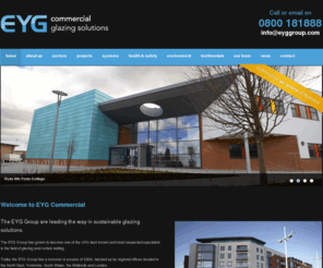 eygcommercial.co.uk: Commercial Glazing Solutions: EYG Commercial, commercial glazing contractors & specialists in PVCu and aluminium windows, doors and curtain walling systems
EYG Commercial specialises in the design, manufacture and installation of high quality PVCu and Aluminium windows, doors and curtain walling systems. Established in 1971, EYG Commercial has built up an enviable portfolio of clients and we pride ourselves on the level of 'repeat business' which we enjoy. As a national company, we operate throughout the United Kingdom with the capacity to undertake contracts exceeding £4 million.