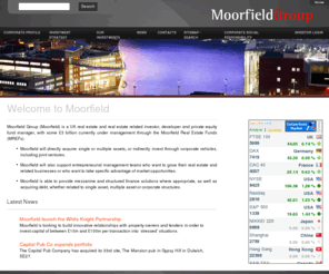 moorfieldgroup.co.uk: Moorfield  - Welcome to Moorfield
Moorfield Group is a private property and property-related investment, trading and development company. The corporate strategy is to acquire properties, property-related opportunities and companies where active corporate, asset and financial management will enhance both income and capital returns thereby increasing earnings and asset value.  Investments are ordinarily held through Special Purpose Vehicles, including; limited partnerships, joint ventures, offshore unit trusts or those wholly owned by Moorfield Group.  Investment returns are generated from a combination of equity returns on assets under management, income from management fees and income from profit sharing arrangements negotiated with co-investors in joint projects.