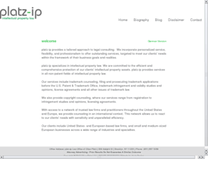 platzip.net: platz-ip Intellectual Property Law
platz-ip specializes in intellectual property law. Our services include trademark counseling, filing and prosecuting trademark applications before the U.S. Patent & Trademark Office, trademark infringement and validity studies and opinions, license agreements and all other issues of trademark law.