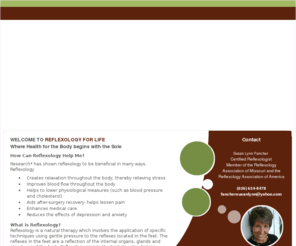 reflexologyforlife.com: Reflexology For Life, Reflexology, Reflexologist, Natural Therapy, Holistic, Holistic Therapy, Alternative Therapy, Alternative Therapist, Relaxation, St. Charles, Lake Saint Louis, O'Fallon MO, Saint Louis Area
Reflexology For Life provides personalized, professional therapeutic and relaxing reflexology sessions. Reflexology is a natural therapy which involves the application of pressure to the reflexes located in the feet. The reflexes in the feet are a reflection of the internal organs, glands and structures of the body. Reflexology assists the body to relax, balance and normalize itself, which allows the body to heal itself. Located in the St. Charles / Metro St. Louis area, sessions are provided by Susan Lynn Fancher, a reflexologist near Lake Saint Louis / O'Fallon, Missouri area.