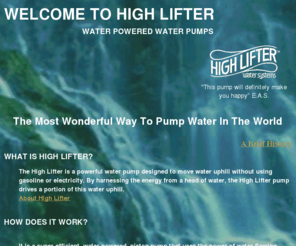 high-lifter.com: WELCOME TO HIGH LIFTER
Water pumps powered by water flow, 
using the alternative energy source of water flowing down hill, 
a kind of indirect solar power, they pump water up hills.