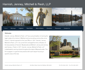 hjmr-law.com: Harnish, Jenney, Mitchell & Resh, LLP - Firm
Waltham Law Firm with 80 years experience in Real Estate, Commercial Law, Litigation, Collection, Estate Planning, Probate, Leasing Law, Personal Injury, Domestic Relations, Taxation and Corporate Law