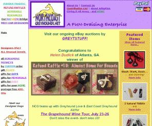 northcoastgreyhounds.net: Northcoast Greyhounds, Greyt Gifts, 100% contributions, greyhound support
Northcoast Greyhound Support is a FUN-draising enterprise providing 100% of profits to Greyhound Rescue and Adoption causes.  Greyhound owners shop here for unique gifts, unusual jewels, and those notorious Screaming Monkey toys!