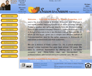 season2season.com: Season to Season Properties, LLC
Season To Season Properties, LLC opens the door to Central & Northern Wisconsin, and Michigan’s real-estate market featuring thousands of active property listings. These properties are uploaded directly from the Multiple Listing Service and updated everyday! Season to Season Properties, LLC in Antigo is fortunate to be in two Multiple Listings Services (MLS), which for the buyer, gives you a simple and efficient method of finding properties, and for the seller, exposure to thousands of real-estate professionals and their customers.