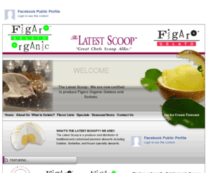 figaroorganic.com: Welcome to The Latest Scoop.  The Latest Scoop is a producer and 
distributor of traditional and customized premium desserts including Gelatos, 
Sorbettos, and frozen specialty desserts.
