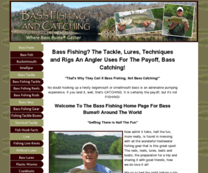 bassfishingandcatching.com: Bass Fishing - How To Catch Big Bass With Freshwater Fishing Tackle And Lures
The bass fishing home page of Bass Bums around the world where is found information, discussion and opinion about  how to fish for bass using the best fishing techniques, fishing tackle and lures. 