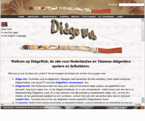 didgeweb.com: DidgeWeb, Didgeridoo in Nederland en Vlaanderen
Didgeridoo in Nederland en Vlaanderen. De enige Nederlandse Didgeridoo Agenda met allerlei activiteiten in Nederland en omstreken. Een Discussie board,  Sfinks workshops impressies, MP3 met Didgeridoo muziek, o.a. samples van David Hudson en Alan Dargin. Foto's, etc.