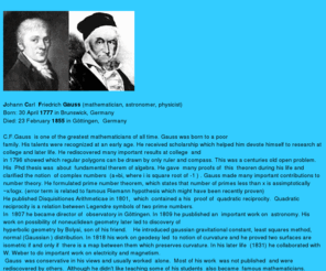 gauss.info: Gauss his life works biography links pictures math genius 19th
century mathematician astronomy drawing 17-gon or polygon by ruler and
compass only, gaussian distribution, celestial mechanics, astronomy ,
gaussian curvature, math research, physics, riemann hypothesis
noneuclidean geometry, fundamental theorem of algebra, prime number
theorem, quadratic reciprocity, complex numbers, property, california,
florida
 Life of Gauss, short biography, prime number theorem, quadratic reciprocity,

celestial mechanics, astronomy books, geodesy, curve , surface, gaussian distribution, probabilty,

sums of 2, 4 squares, real estate, modular arithmetic, new york, fundamental theorem of algebra, florida, prince of mathematics, prime numbers  

differential geometry  