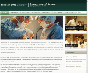 michiganstatesurgery.org: MSU Department of Surgery
Welcome to the Michigan State University Department of Surgery. The Department is an academic team of surgeons, residents and staff dedicated to our mission of providing excellence in patient care, offering competitive and comprehensive training opportunities, and a commitment to advance knowledge through participation in basic, clinical and translational research.