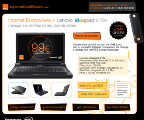 tuportatilpor99euros.es: Tu Portátil Por 99 Euros - Lenovo IdeaPad S10e   Tarifa Internet Everywhere de Orange
Internet Everywhere de Orange.  Si tu te mueves, Internet se mueve contigo. Orange y Lenovo se unen para ofrecerte una combinación única. Un portátil con las mejores prestaciones y la conexión sin límites de Orange. Todo en tu domicilio en 24 horas. Y todo con un pago inicial de sólo 99 euros.