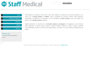 staffmedical.es: staffmedical.es
taff Medical fue creada en el año 2007, tiene como objetivo la introducción de nuevos productos en el sector de la cirugía plástica y estética, ante la demanda de nuestros clientes sobre productos necesitados y presentes en el mercado, no solo orientados al sector privado, sino que también nos fijamos en la sanidad pública española