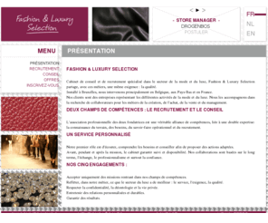 flselection.com: Fashion & Luxury Selection - Présentation
<p> Fashion & Luxury Selection<br> <br> Cabinet de conseil et de recrutement spécialisé dans le secteur de la mode et du luxe, Fashion & Luxury Selection partage, avec ces métiers, une même exigence : la qualité.<br> Installé à Bruxelles, nous intervenons principalement en Belgique, aux Pays-Bas et en France.<br> Nos clients sont des entreprises représentant les différentes activités de la mode et du luxe. Nous les accompagnons dans la recherche de collaborateurs pour les métiers de la création, de l'achat, de la vente et du management.<br> <br> Deux champs de compétences : le recrutement et le conseil<br> L'association professionnelle des deux fondatrices est une véritable alliance de compétences, liée à une double expertise: la connaissance du terrain, des besoins, du savoir-faire opérationnel et du recrutement.<br> <br> Un service personnalisé<br> Notre premier rôle est d'écouter, comprendre les besoins et conseiller afin de proposer des actions adaptées.<br> Avant, pendant et après la mission, le cabinet garantit suivi et disponibilité. Nos collaborations sont basées sur le long terme, l'échange, le professionnalisme et surtout la confiance.<br> <br> Engagements :<br> Accepter uniquement des missions rentrant dans nos champs de compétences.<br> Refléter, dans notre métier, ce que le secteur du luxe a de meilleur : le service, l'exigence, la qualité.<br> Respecter la confidentialité, la déontologie et la vie privée.<br> Entretenir des relations personnalisées et durables.<br> Garantir des résultats. <br> </p> 