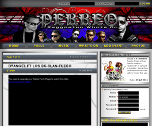 reggaetonwhatson.com: P E R R E O ::: REGGAETON WHAT'S ON
REGGAETON What's On for Reggaeton music and events. The latest news from the biggest artists including Daddy Yankee, Tego Calderon, Don Omar, Ivy Queen, Zion y Lennox, Hector el Father, Tito el Bambino, Wisin y Yandel, Rkm y Ken Y, Jowell y Randy, Arcangel, De la Ghetto