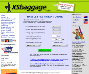 xsbaggage.com: Excess baggage, unaccompanied luggage, worldwide, by sea freight or air freight.
Get an instant and exact quote to ship your baggage and excess luggage overseas. No waiting on emails or filling out forms to get an exact quote. We are experts in excess baggage shipping and unaccompanied luggage freight worldwide, including USA, Canada, South America, New Zealand, Australia, China and Europe. A truly economical and convenient alternative to carrying excess baggage when you travel. Don't pay Airline Excess Baggage fees, visit www.xsbaggage.com