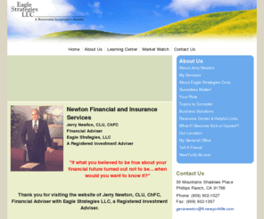 callnewton.com: Newton Financial and Insurance ServicesJerry Newton, CLU, ChFC, Financial Adviser with Eagle Strategies LLC, A Registered Investment Adviser
Financial Adviser in Southern California, Chino Hills, Diamond Bar, San Dimas, Ontario, Chino, Corona, Anahiem, Fullerton, Walnut, Montclair, Claremont, Rancho Cucamonga,Planning your financial future can be intimidating, it's serious business, but you don't have to do it alone. Jerry Newton,CLU, ChFC has over 35 years experience in financial planning and insurance services, a Financial Adviser* with Eagle Strategies LLC, A Registered Investment Adviser, Jerry Newton can provide you with a plan to help you achieve your goals.New York Life Insurance Company

