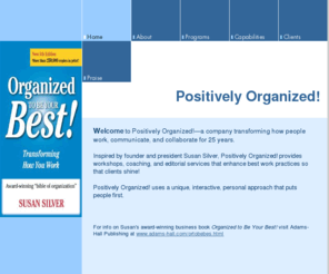 posorg.net: Home - Positively Organized! and Susan Silver
Positively Organized! & author Susan Silver transform how people work, communicate, & collaborate through workshops, coaching, & editorial services that enhance best work practices