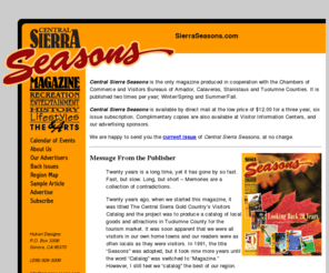 sierraseasons.com: Central Sierra Seasons
Central Sierra Seasons is the only full-color magazine covering Tuolumne, Calaveras, and Amador Counties

produced in cooperation with the Chambers of Commerce and Visitors Bureaus of Amador, Calaveras, Stanislaus and Tuolumne Counties. It is published twice a year;  Summer/Fall and Winter/Spring