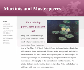 martinisandmasterpieces.net: Martinis and Masterpieces - Home
It's a painting party...come paint with us!Bring your favorite beverage (soda, wine, coffee etc.) and a snack (if you want) and paint a masterpiece. Open classes are held at The Mary C. O'Keefe Cultural Center in Ocean Springs. Each class will feature a fa
