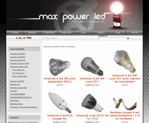 max-power-led.com: MAX POWER LED- Distributeur d'ampoules a led, ampoules GU10 led, ampoule Mr16 led, spot led, éclairage led haute puissance, ampoule E27 led, ampoule E14 led, neon led, réglette led, bandeau led.
Ampoules led GU10, ampoules led MR16, neon led, ampoule E27 led, ampoule E14 led, réglette led, éclairage led haute puissance :Enfin des ampoules à LED qui éclairent vraiment!!! Vente d'ampoule led et de lampe led. Max Power Led vous présente son catalogue de led en ligne ( ampoules led, tubes neon led, barre de led, GU10 à led, MR16 à led, MR11 à led,bandeaux à led, éclairage à led ....). Pour votre éclairage, en intérieur ou extérieur, Participez au développement durable grâce aux lampes à faible consommation d'énergie!