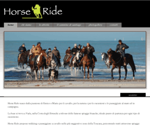 horseride.eu: Trekking a Cavallo - Horse Ride
Horse Ride propone trekking e passeggiate a cavallo nelle più suggestive zone, percorrendo importanti tratti attraverso spiagge e pinete, per inoltrarsi nella stupenda campagna toscana dove uliveti e vigneti costituiscono il paesaggio fino al raggiungimento di antichi borghi.