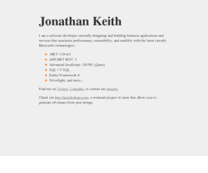 jonkeith.com: Jonathan Keith: Software Developer | Dallas, TX | .NET 4, C#, MVC, SQL, jQuery, Entity Framework, Silverlight
Dallas-based software developer specialized in .NET 4, C#, MVC, SQL, jQuery, Entity Framework, Silverlight