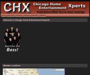 buyfromtheboss.org: Welcome to Chicago Home Entertainment Experts!
Chicago Home Entertainment Experts (CHX), a group of dedicated independent retailers, endeavors to provide you an unparalleled In-store experience. We dedicate ourselves to your providing you with the finest Home entertainment systems, consultation, installation and after sale support. Combining meticulous attention to detail while truly listening to your needs, you’re home entertainment experience is our only concern.