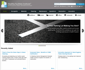 healthyfacilities.org: Better, Safer, & Healthier Facilities and Built Environments - Healthy Facilities Institute
The Healthy Facilities Institute (HFI) strives to provide authoritative information for creating and maintaining clean, healthy indoor environments. Since buildings are ecosystems, HFI works to address the many interrelated aspects of built environments - such as air, water, energy, materials and resources, green cleaning, indoor environmental quality, waste management, people and more - as an integrated or holistic system.  Inasmuch as 'Clean' is a metaphor for healthy indoor spaces, HFI also emphasizes prevention and removal of pollutants or contaminants to help ensure optimum conditions for living, learning and working.