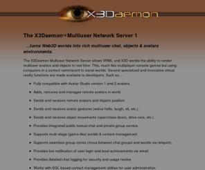 x3daemon.com: X3Daemon Multiuser Network Server
The X3Daemon Multiuser Network Server allows VRML and X3D worlds the ability to render multiuser avatars and objects in real time. 
This, much like multiplayer console games but using computers in a context reminiscent to social worlds. Several specialized and 
innovative virtual reality functions are made available to Web3D developers.