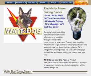 nitro-power-saver.com: WattsDog Power Saver - Surge Protection
Wattzdog Power Saver 1200 will help lower your electric bill through proven UL Listed technology.  This power saving device is connected directly to your breaker box or 110 plug and will save you 10% to 35% on you electric bill guaranteed. The device is a whole house surge protector and electricity saver.