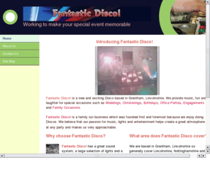 fantasticdisco.com: Fantastic Disco! Working to make your special event memorable
Fantastic Disco! is a new and exciting Disco based in Grantham, Lincolnshire. We provide music, fun and laughter for special occasions.