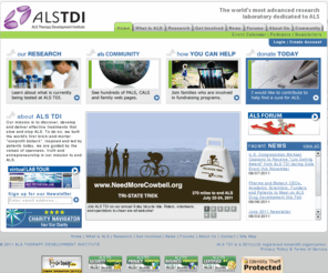 als.net: ALS TDI (ALS Therapy Development Institute) :: Home
ALS TDI is the most advanced research Laboratory dedicated to ALS disease ( Lou Gehrig disease).  Built by and for patients, the Institute is the world's largest ALS research center and the only nonprofit biotechnology company with more than 30 professional scientists focused on a single disease indication. With its own laboratory and research program dedicated entirely to defeating ALS (Lou Gehrig disease) disease. Focused on meeting this urgent unmet medical need, ALS TDI executes a robust discovery program, as well as a multi-pronged approach to validate potential therapeutics; including small molecules, protein biologics, gene therapies and cell-based constructs. The Institute's unique, industrial-scale platform allows for the development and testing of dozens of potential therapeutics each year.