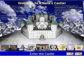 kitana.org: Kitana's Castle
This is the castle of Kitana, Princess of the Angels. Here you can find fantasy tales, fantasy pictures, computer games, and the source code library.