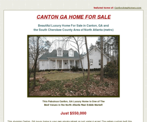 homeincantonga.com: CANTON GA HOME / Home For Sale in Canton, GA
CANTON GA HOME FOR SALE / Beautiful Home For Sale in Canton, GA and the South Cherokee County area of North Atlanta Metro. Canton, GA is an upscale Community in North Atlanta with Beautiful Homes, Mansions, Estates and Executive Homes.