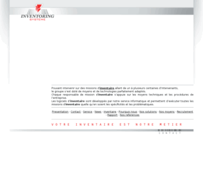 inventoring-systeme.com: Inventaire : Bienvenue sur le site du groupe Inventoring systeme, inventoriste et spÃ©cialiste de l'inventaire
Pouvant intervenir sur des missions d' inventaire allant de un à plusieurs centaines d’intervenants, le groupe s’est doté de moyens et de technologies parfaitement adaptés. Chaque responsable de mission d'inventaire s’appuie sur les moyens techniques et les procédures de l’entreprise. Les logiciels d’inventaire sont développés par notre service informatique et permettent d’exécuter toutes les missions d'inventaire quelle qu’en soient les spécificités et les problématiques.
