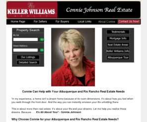 conniejohnsonnm.com: Albuquerque Real Estate, Homes for Sale - Buyers, Sellers: Connie Johnson, Realtor
This is about more than real estate. It's about your life and your dreams. Connie has the experience, expertise you need to sell or buy your home: consistently one of Albuquerque's top producers.