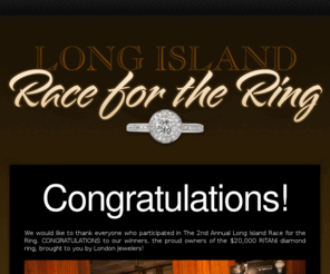 longislandraceforthering.com: Long Island Race for the Ring
A $25,000 RITANI diamond ring has been hidden in Glen Cove and it is your job to find and keep it! The Long Island Race for the Ring is a high-tech city-wide treasure hunt brought to you by London Jewelers! In this high-tech treasure hunt, all of the clues and riddles will be delivered via iPhone/Android app or text message right to your cell phone. Any cell phone, any model, on any carrier can play. And playing is totally FREE! However, spots are limited and you must win a spot to participate.