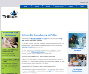 trillion.net: Priority 1 ERate | E Rate Broadband WAN & VoIP Services for K-12 school districts from Trillion Partners
Trillion Partners Inc. is one of the leading providers of Priority 1 E-Rate eligible VoIP and broadband WAN services for the education market.  Trillion's broadband WAN services are delivered using state-of-the-art licensed wireless and fiber technologies to ensure 24/7 availability and performance.  Trillion's Priority 1 E-Rate VoIP services enable districts to take advantage of the advanced features of VoIP without the responsibility of day-to-day management.  Join the more than 1,000 schools across the nation that are delivering a 21st century learning environment with Trillion Partners.