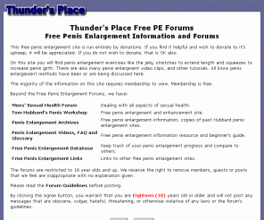 thundersplace.org: Thunder's Place Free Penis Enlargement Forums
Thunder's Place is a Natural Penis Enlargement and Men's Sexual Health free forum and information source. The free PE forums cover the jelq or jelqing, hanging and penis pumping etc. No secret Arab techniques: we have free PE videos and info.