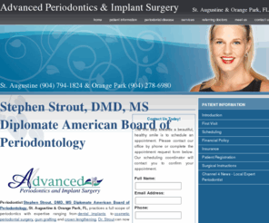 advancedperio.net: Periodontics St. Augustine & Orange Park, FL, Periodontist Stephen Strout, DMD, MS Diplomate American Board of Periodontology
St. Augustine & Orange Park FL Periodontist Dr. Strout offers periodontic services including dental implants, cosmetic periodontal surgery, gum grafting & crown lengthening. St. Augustine (904) 794-1824 & Orange Park (904) 278-6980