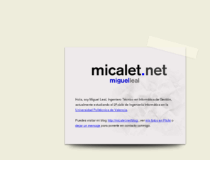 micalet.net: Miguel Leal - Página personal
Hola, esta es la página personal de Miguel Leal, Ingeniero Técnico en Informática de Gestión , actualmente estudiando el 2º ciclo de Ingeniería Informática en la Universidad Politécnica de Valencia.