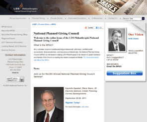 npgconline.org: National Planned Giving Council
This is the home page for the LDS Philanthropies National Planned Giving Council for attorneys, accountants, and financial planners who are interested in assisting their clients in creating planned gifts and supporting LDS Philanthropies in its mission. 