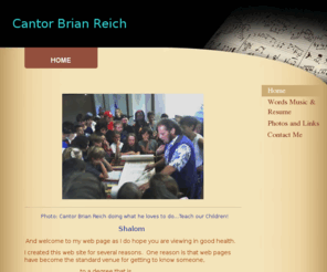 cantorbrianreich.com: Cantor Brian Reich - Home
       Photo: Cantor Brian Reich doing what he loves to do...Teach our Children!                                                    Shalom  And welcome to my web page as I do hope you are viewing in good health. I created this web site for several reasons.